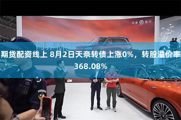 期货配资线上 8月2日天奈转债上涨0%，转股溢价率368.08%