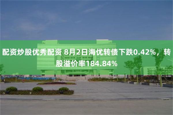 配资炒股优秀配资 8月2日海优转债下跌0.42%，转股溢价率184.84%