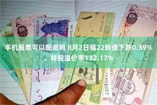 手机股票可以配资吗 8月2日福22转债下跌0.39%，转股溢价率132.17%