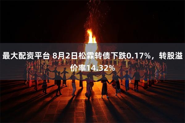 最大配资平台 8月2日松霖转债下跌0.17%，转股溢价率14.32%