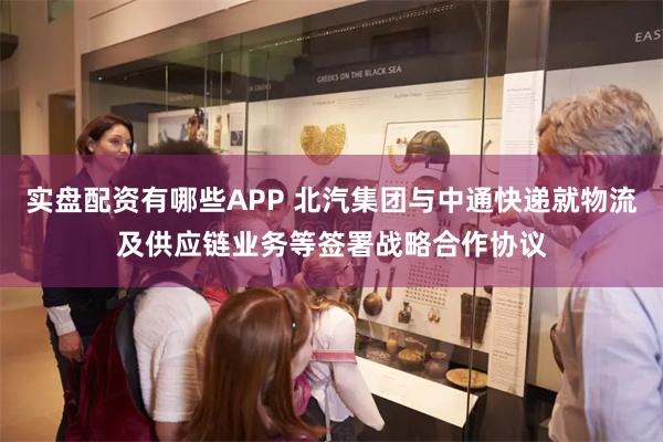 实盘配资有哪些APP 北汽集团与中通快递就物流及供应链业务等签署战略合作协议