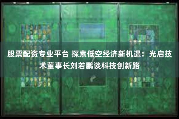 股票配资专业平台 探索低空经济新机遇：光启技术董事长刘若鹏谈科技创新路