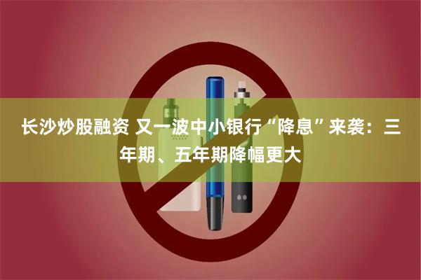 长沙炒股融资 又一波中小银行“降息”来袭：三年期、五年期降幅更大