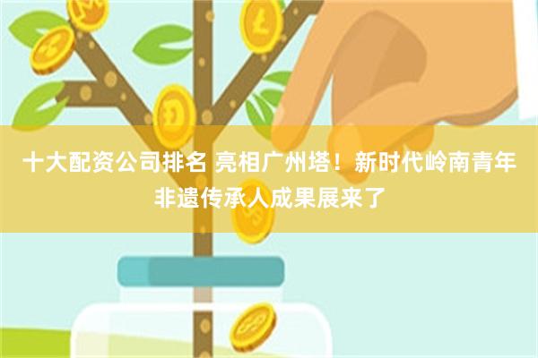 十大配资公司排名 亮相广州塔！新时代岭南青年非遗传承人成果展来了