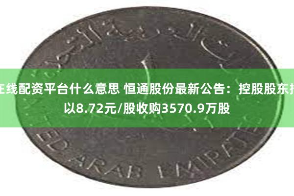 在线配资平台什么意思 恒通股份最新公告：控股股东拟以8.72元/股收购3570.9万股