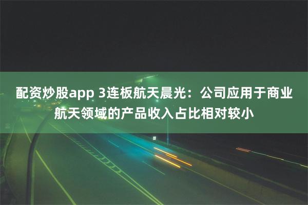 配资炒股app 3连板航天晨光：公司应用于商业航天领域的产品收入占比相对较小