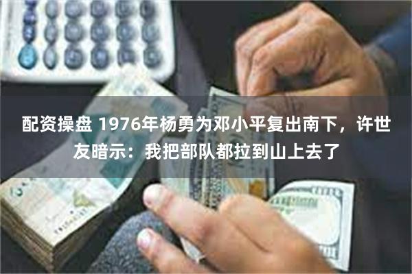 配资操盘 1976年杨勇为邓小平复出南下，许世友暗示：我把部队都拉到山上去了