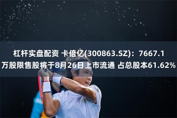 杠杆实盘配资 卡倍亿(300863.SZ)：7667.1万股限售股将于8月26日上市流通 占总股本61.62%