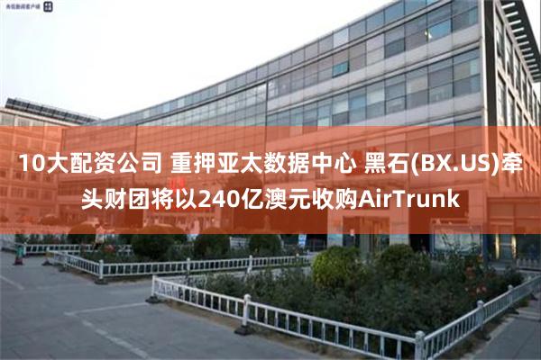 10大配资公司 重押亚太数据中心 黑石(BX.US)牵头财团将以240亿澳元收购AirTrunk