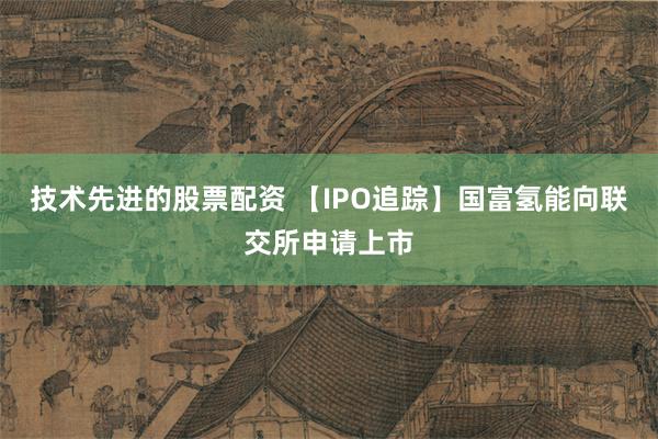 技术先进的股票配资 【IPO追踪】国富氢能向联交所申请上市