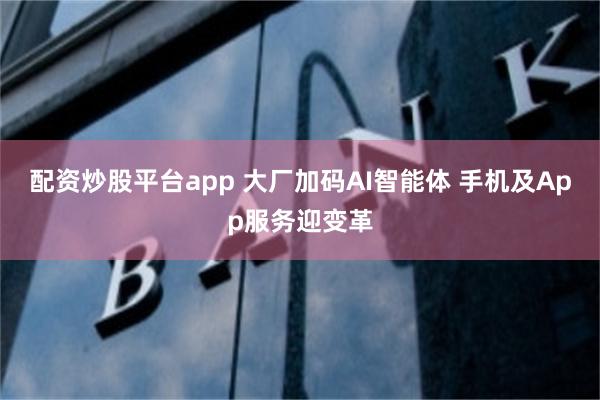 配资炒股平台app 大厂加码AI智能体 手机及App服务迎变革