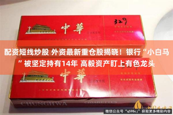 配资短线炒股 外资最新重仓股揭晓！银行“小白马”被坚定持有14年 高毅资产盯上有色龙头