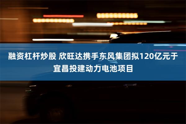 融资杠杆炒股 欣旺达携手东风集团拟120亿元于宜昌投建动力电池项目