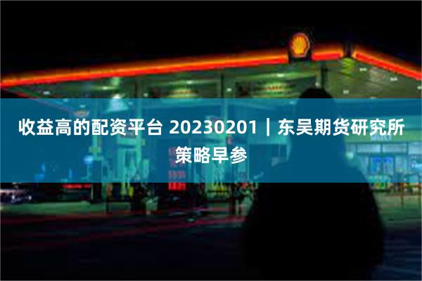 收益高的配资平台 20230201｜东吴期货研究所策略早参