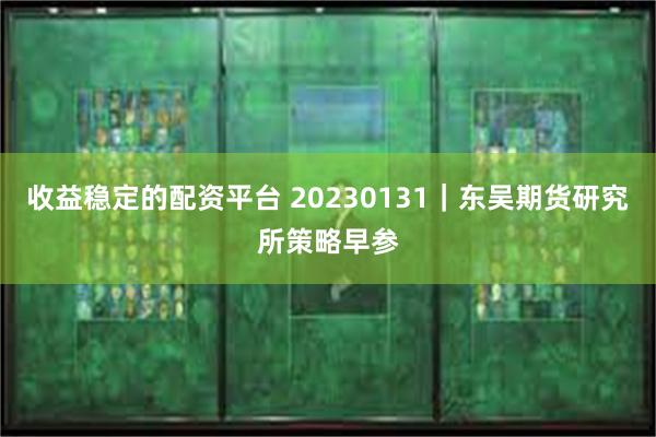 收益稳定的配资平台 20230131｜东吴期货研究所策略早参