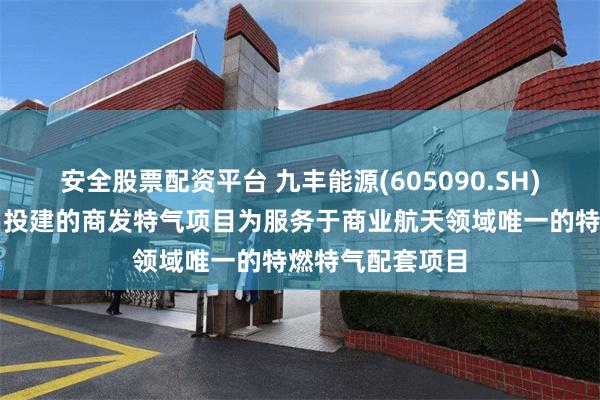 安全股票配资平台 九丰能源(605090.SH)：正在海南文昌投建的商发特气项目为服务于商业航天领域唯一的特燃特气配套项目