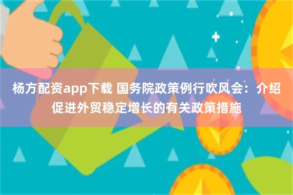 杨方配资app下载 国务院政策例行吹风会：介绍促进外贸稳定增长的有关政策措施