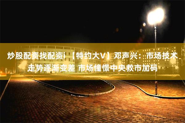 炒股配资找配资i 【特约大V】邓声兴：市场技术走势逐渐变差 市场憧憬中央救市加码