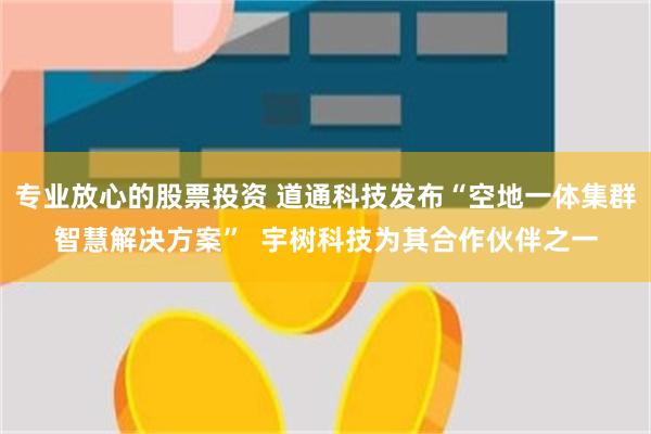 专业放心的股票投资 道通科技发布“空地一体集群智慧解决方案”  宇树科技为其合作伙伴之一