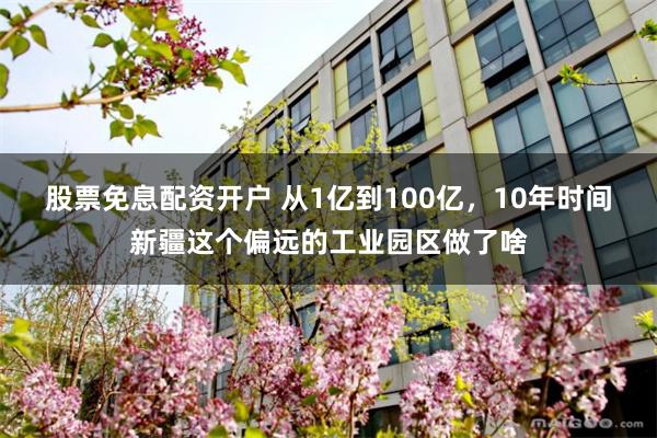 股票免息配资开户 从1亿到100亿，10年时间新疆这个偏远的工业园区做了啥