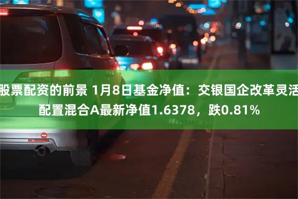 股票配资的前景 1月8日基金净值：交银国企改革灵活配置混合A最新净值1.6378，跌0.81%