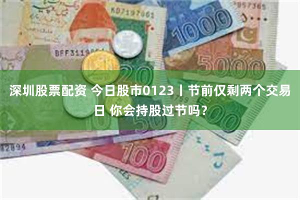 深圳股票配资 今日股市0123丨节前仅剩两个交易日 你会持股过节吗？