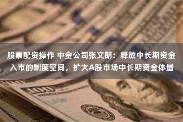 股票配资操作 中金公司张文朗：释放中长期资金入市的制度空间，扩大A股市场中长期资金体量