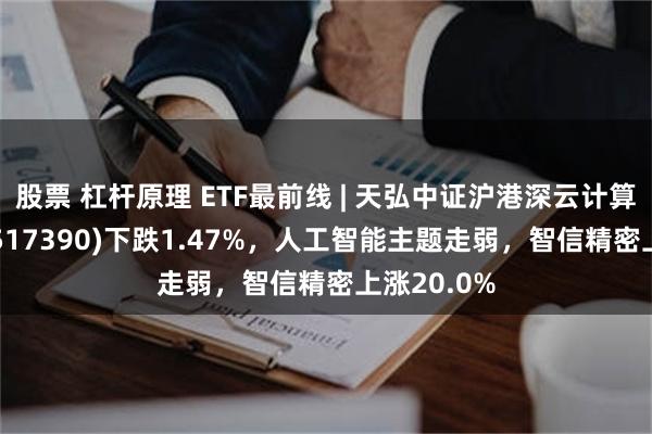 股票 杠杆原理 ETF最前线 | 天弘中证沪港深云计算产业ETF(517390)下跌1.47%，人工智能主题走弱，智信精密上涨20.0%