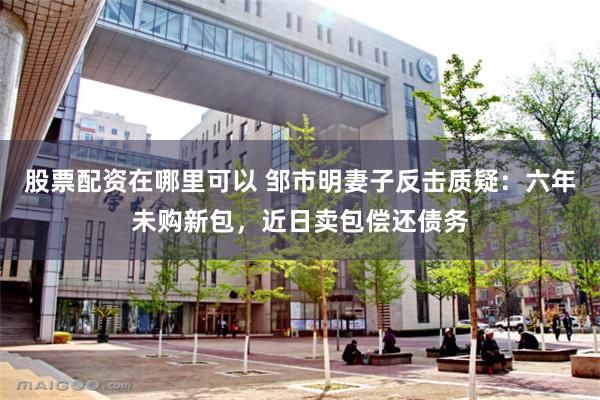 股票配资在哪里可以 邹市明妻子反击质疑：六年未购新包，近日卖包偿还债务