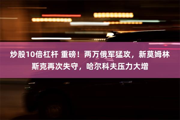 炒股10倍杠杆 重磅！两万俄军猛攻，新莫姆林斯克再次失守，哈尔科夫压力大增