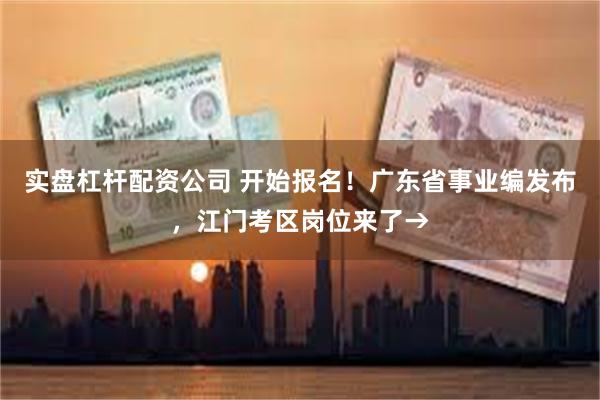 实盘杠杆配资公司 开始报名！广东省事业编发布，江门考区岗位来了→