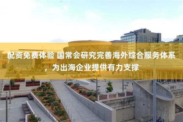 配资免费体验 国常会研究完善海外综合服务体系，为出海企业提供有力支撑